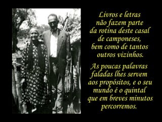Livros e letras  não fazem parte  da rotina deste casal  de camponeses,  bem como de tantos  outros vizinhos. As poucas palavras  faladas lhes servem  aos propósitos, e o seu mundo é o quintal  que em breves minutos percorremos.  
