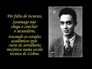 Por falta de recursos, Saramago não  chega a concluir  o secundário, trocando os estudos acadêmicos pelo  curso de serralharia mecânica numa escola técnica de Lisboa. 