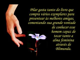 Pilar gosta tanto do livro que compra vários exemplares para presentear às melhores amigas, comentando sua grande vontade de conhecer esse homem capaz de tocar tanto a alma feminina através de Blimunda. 