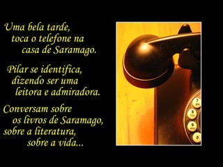 Uma bela tarde,  toca o telefone na  casa de Saramago. Pilar se identifica,  dizendo ser uma  leitora e admiradora. Conversam sobre  os livros de Saramago, sobre a literatura,  sobre a vida... 