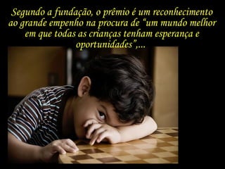 Segundo a fundação, o prêmio é um reconhecimento ao grande empenho na procura de “um mundo melhor em que todas as crianças tenham esperança e oportunidades”,...  