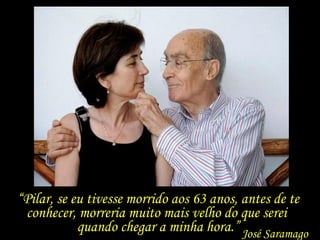 “ Pilar, se eu tivesse morrido aos 63 anos, antes de te conhecer, morreria muito mais velho do que serei  quando chegar a minha hora.” José Saramago 