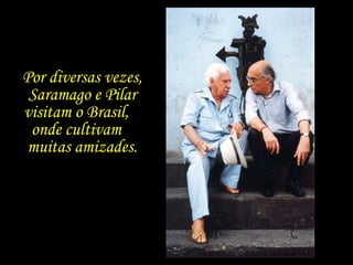 Por diversas vezes, Saramago e Pilar visitam o Brasil,  onde cultivam  muitas amizades. 