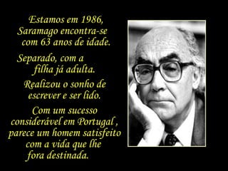 Separado, com a  filha já adulta. Realizou o sonho de escrever e ser lido. Com um sucesso considerável em Portugal , parece um homem satisfeito com a vida que lhe  fora destinada.  Estamos em 1986, Saramago encontra-se  com 63 anos de idade. 