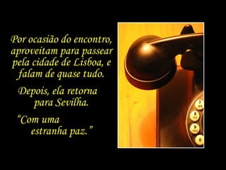 Por ocasião do encontro, aproveitam para passear pela cidade de Lisboa, e falam de quase tudo. Depois, ela retorna  para Sevilha. “ Com uma  estranha paz.” 