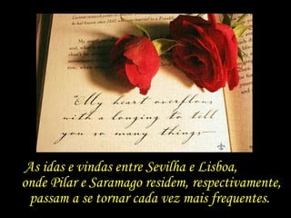 As idas e vindas entre Sevilha e Lisboa,  onde Pilar e Saramago residem, respectivamente, passam a se tornar cada vez mais frequentes.  