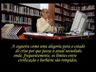 A cegueira como uma alegoria para o estado  de crise por que passa a atual sociedade, onde, frequentemente, os limites entre  civilização e barbárie são rompidos.   