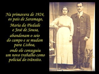 Na primavera de 1924,  os pais de Saramago, Maria da Piedade  e José de Sousa, abandonam o seio  do campo e se mudam  para Lisboa,  onde ele conseguiu um novo trabalho como policial do trânsito. 