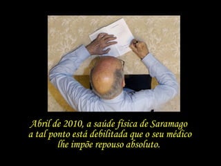 Abril de 2010, a saúde física de Saramago  a tal ponto está debilitada que o seu médico lhe impõe repouso absoluto.  