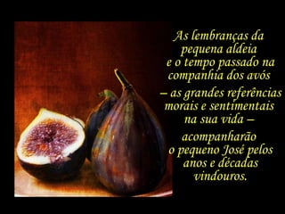 As lembranças da  pequena aldeia  e o tempo passado na companhia dos avós  –  as grandes referências morais e sentimentais  na sua vida –  acompanharão  o pequeno José pelos anos e décadas vindouros. 