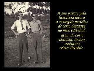 A sua paixão pela  literatura leva-o  a conseguir posições  de certo destaque  no meio editorial,  atuando como colunista, revisor,  tradutor e crítico literário.  