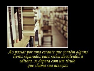 Ao passar por uma estante que contém alguns livros separados para serem devolvidos à editora, se depara com um título  que chama sua atenção. 