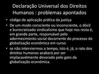 Declaração Universal dos Direitos
   Humanos : problemas apontados
• código de aplicação prática da justiça
• De um modo consciente ou inconsciente, o dócil
  e burocratizado sindicalismo que hoje nos resta é,
  em grande parte, responsável pelo
  adormecimento social decorrente do processo de
  globalização econômica em curso.
• se não interviermos a tempo, isto é, já, o rato dos
  direitos humanos acabará por ser
  implacavelmente devorado pelo gato da
  globalização económica.
 