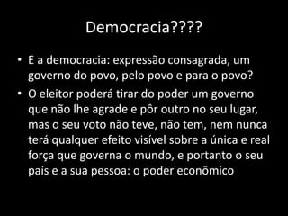 Democracia????
• E a democracia: expressão consagrada, um
  governo do povo, pelo povo e para o povo?
• O eleitor poderá tirar do poder um governo
  que não lhe agrade e pôr outro no seu lugar,
  mas o seu voto não teve, não tem, nem nunca
  terá qualquer efeito visível sobre a única e real
  força que governa o mundo, e portanto o seu
  país e a sua pessoa: o poder econômico
 