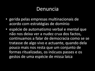 Denuncia
• gerida pelas empresas multinacionais de
  acordo com estratégias de domínio
• espécie de automatismo verbal e mental que
  não nos deixa ver a nudez crua dos factos,
  continuamos a falar de democracia como se se
  tratasse de algo vivo e actuante, quando dela
  pouco mais nos resta que um conjunto de
  formas ritualizadas, os inócuos passes e os
  gestos de uma espécie de missa laica
 