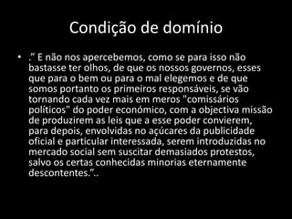 Condição de domínio
• .” E não nos apercebemos, como se para isso não
  bastasse ter olhos, de que os nossos governos, esses
  que para o bem ou para o mal elegemos e de que
  somos portanto os primeiros responsáveis, se vão
  tornando cada vez mais em meros "comissários
  políticos" do poder económico, com a objectiva missão
  de produzirem as leis que a esse poder convierem,
  para depois, envolvidas no açúcares da publicidade
  oficial e particular interessada, serem introduzidas no
  mercado social sem suscitar demasiados protestos,
  salvo os certas conhecidas minorias eternamente
  descontentes.”..
 