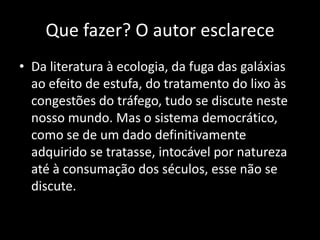 Que fazer? O autor esclarece
• Da literatura à ecologia, da fuga das galáxias
  ao efeito de estufa, do tratamento do lixo às
  congestões do tráfego, tudo se discute neste
  nosso mundo. Mas o sistema democrático,
  como se de um dado definitivamente
  adquirido se tratasse, intocável por natureza
  até à consumação dos séculos, esse não se
  discute.
 