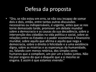 Defesa da proposta
• “Ora, se não estou em erro, se não sou incapaz de somar
  dois e dois, então, entre tantas outras discussões
  necessárias ou indispensáveis, é urgente, antes que se nos
  torne demasiado tarde, promover um debate mundial
  sobre a democracia e as causas da sua decadência, sobre a
  intervenção dos cidadãos na vida política e social, sobre as
  relações entre os Estados e o poder económico e financeiro
  mundial, sobre aquilo que afirma e aquilo que nega a
  democracia, sobre o direito à felicidade e a uma existência
  digna, sobre as misérias e as esperanças da humanidade,
  ou, falando com menos retórica, dos simples seres
  humanos que a compõem, um por um e todos juntos. Não
  há pior engano do que o daquele que a si mesmo se
  engana. E assim é que estamos vivendo.”
 