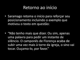 Retorno ao início
• Saramago retoma o início para reforçar seu
  posicionamento incluindo o exemplo que
  motivou o texto em questão:

• “Não tenho mais que dizer. Ou sim, apenas
  uma palavra para pedir um instante de
  silêncio. O camponês de Florença acaba de
  subir uma vez mais à torre da igreja, o sino vai
  tocar. Ouçamo-lo, por favor.”
 