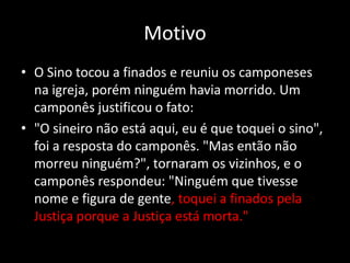 Motivo
• O Sino tocou a finados e reuniu os camponeses
  na igreja, porém ninguém havia morrido. Um
  camponês justificou o fato:
• "O sineiro não está aqui, eu é que toquei o sino",
  foi a resposta do camponês. "Mas então não
  morreu ninguém?", tornaram os vizinhos, e o
  camponês respondeu: "Ninguém que tivesse
  nome e figura de gente, toquei a finados pela
  Justiça porque a Justiça está morta."
 