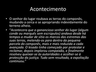 Acontecimento
• O senhor do lugar roubava as terras do camponês,
  mudando a cerca e se apropriando indevidamente do
  terreno alheio.
• “Acontecera que o ganancioso senhor do lugar (algum
  conde ou marquês sem escrúpulos) andava desde há
  tempos a mudar de sítio os marcos das estremas das
  suas terras, metendo-os para dentro da pequena
  parcela do camponês, mais e mais reduzida a cada
  avançada. O lesado tinha começado por protestar e
  reclamar, depois implorou compaixão, e finalmente
  resolveu queixar-se às autoridades e acolher-se à
  protecção da justiça. Tudo sem resultado, a expoliação
  continuou.”
 
