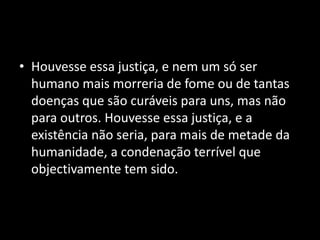 • Houvesse essa justiça, e nem um só ser
  humano mais morreria de fome ou de tantas
  doenças que são curáveis para uns, mas não
  para outros. Houvesse essa justiça, e a
  existência não seria, para mais de metade da
  humanidade, a condenação terrível que
  objectivamente tem sido.
 