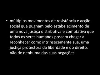 • múltiplos movimentos de resistência e acção
  social que pugnam pelo estabelecimento de
  uma nova justiça distributiva e comutativa que
  todos os seres humanos possam chegar a
  reconhecer como intrinsecamente sua, uma
  justiça protectora da liberdade e do direito,
  não de nenhuma das suas negações.
 