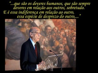 “...que são os deveres humanos, que são sempre
deveres em relação aos outros, sobretudo.
E é essa indiferença em relação ao outro,
essa espécie de desprezo do outro,...”
 