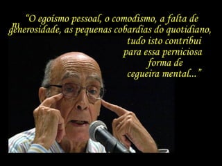 “...que eu me pergunto se tem algum sentido
numa situação ou no quadro de existência
de uma espécie que se diz racional.”
“O egoísmo pessoal, o comodismo, a falta de
generosidade, as pequenas cobardias do quotidiano,
tudo isto contribui
para essa perniciosa
forma de
cegueira mental...”
 