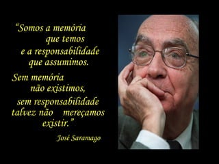 “Somos a memória
que temos
e a responsabilidade
que assumimos.
Sem memória
não existimos,
sem responsabilidade
talvez não mereçamos
existir.”
José Saramago
 