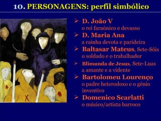 10.   PERSONAGENS: perfil simbólico D. João V   o rei faraónico e devasso D. Maria Ana a rainha devota e parideira Baltasar Mateus , Sete-Sóis o soldado e o trabalhador Blimunda de Jesus ,  Sete-Luas a amante e a vidente Bartolomeu Lourenço o padre heterodoxo e o génio inventivo Domenico Scarlatti o músico/artista barroco 