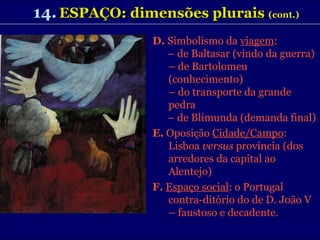 14.   ESPAÇO: dimensões plurais   (cont.)   D.  Simbolismo da  viagem :  –  de Baltasar (vindo da guerra) –  de Bartolomeu (conhecimento) –  do transporte da grande pedra –  de Blimunda (demanda final) E.  Oposição  Cidade/Campo : Lisboa  versus  província (dos arredores da capital ao Alentejo) F.   Espaço social : o Portugal contra-ditório do de D. João V – faustoso e decadente. 