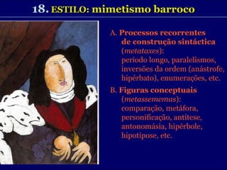 18.   ESTILO:  mimetismo barroco A.  Processos recorrentes de construção sintáctica  ( metataxes ): período longo, paralelismos, inversões da ordem (anástrofe, hipérbato), enumerações, etc. B.  Figuras conceptuais  ( metassememas ):  comparação, metáfora, personificação, antítese, antonomásia, hipérbole, hipotipose, etc. 