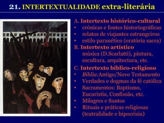 21.   INTERTEXTUALIDADE  extra-literária A.  Intertexto histórico-cultural crónicas e fontes historiográficas relatos de viajantes estrangeiros estilo paranético (oratória sacra) B.  Intertexto artístico música (D.Scarlatti), pintura, escultura, arquitectura, etc. C.  Intertexto bíblico-religioso Bíblia :Antigo/Novo Testamento Verdades e dogmas da fé católica Sacramentos: Baptismo, Eucaristia, Confissão, etc. Milagres e Santos Rituais e práticas religiosas  (teatralidade e hipocrisia) 