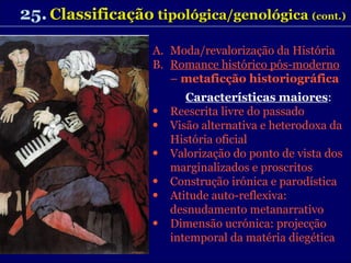25.   Classificação   tipológica/genológica  (cont.) Moda/revalorização da História Romance histórico pós-moderno –  metaficção historiográfica Características maiores : Reescrita livre do passado Visão alternativa e heterodoxa da História oficial Valorização do ponto de vista dos marginalizados e proscritos Construção irónica e parodística Atitude auto-reflexiva: desnudamento metanarrativo Dimensão ucrónica: projecção intemporal da matéria diegética 