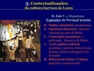 3.   Contextualizações : da cultura barroca às Luzes D. João V , o  Magnânimo :  Esplendor  do Portugal joanino Política absolutista  (despotismo) Opulência financeira : enormes  remessas de ouro do Brasil Construções grandiosas : a edificação  faraónica de Mafra Ampla  política cultural : academias, apoio às Artes (Carlos Seixas), artistas estrangeiros (D. Scarlatti) Reforma do Ensino / Cultura : papel dos  estrangeirados 