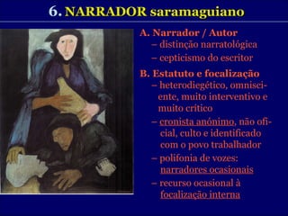 6.   NARRADOR saramaguiano A. Narrador / Autor –  distinção narratológica –  cepticismo do escritor B. Estatuto e focalização –  heterodiegético, omnisci- ente, muito interventivo e muito crítico –  cronista anónimo , não ofi- cial, culto e identificado  com o povo trabalhador  –  polifonia de vozes:    narradores ocasionais –  recurso ocasional à  focalização interna 
