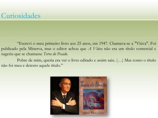 “Escrevi o meu primeiro livro aos 25 anos, em 1947. Chamava-se a "Viúva". Foi
publicado pela Minerva, mas o editor achou que A Viúva não era um título comercial e
sugeriu que se chamasse Terra do Pecado.
Pobre de mim, queria era ver o livro editado e assim saiu. (…) Mas como o título
não foi meu e detesto aquele título.”
Curiosidades
 