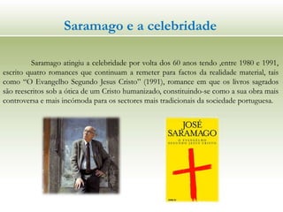 Saramago e a celebridade
Saramago atingiu a celebridade por volta dos 60 anos tendo ,entre 1980 e 1991,
escrito quatro romances que continuam a remeter para factos da realidade material, tais
como “O Evangelho Segundo Jesus Cristo” (1991), romance em que os livros sagrados
são reescritos sob a ótica de um Cristo humanizado, constituindo-se como a sua obra mais
controversa e mais incómoda para os sectores mais tradicionais da sociedade portuguesa.
 