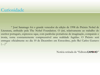 Curiosidade
“ José Saramago foi o grande vencedor da edição de 1998 do Prémio Nobel de
Literatura, atribuído pela The Nobel Foundation. O júri, relativamente ao trabalho do
escritor português, expressou «que, com parábolas portadoras de imaginação, compaixão e
ironia, torna constantemente compreensível uma realidade fugidia». O Prémio será
entregue oficialmente no dia 10 de Dezembro em Estocolmo, pelo Rei Carlos Gustavo
(…)”
Notícia retirada da “Editora ”
 