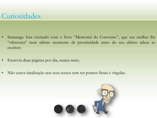Curiosidades
• Saramago fora cremado com o livro “Memorial do Convento”, que sua mulher lhe
“oferecera” num ultimo momento de proximidade antes do seu ultimo adeus ao
escritor;
• Escrevia duas páginas por dia, nunca mais;
• Não usava sinalização nos seus textos sem ser pontos finais e vírgulas.
 