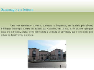 Saramago e a leitura
Uma vez terminado o curso, começara a frequentar, em horário pós-laboral,
Biblioteca Municipal Central do Palácio das Galveias, em Lisboa. E foi aí, sem qualquer
ajuda ou indicação, apenas com curiosidade e vontade de aprender, que o seu gosto pela
leitura se desenvolveu e refinou.
 