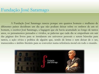 A Fundação José Saramago nasceu porque uns quantos homens e mulheres de
diferentes países decidiram um dia que não podiam deixar sobre os ombros de um só
homem, o escritor José Saramago, a bagagem que ele havia acumulado ao longo de tantos
anos, os pensamentos pensados e vividos, as palavras que cada dia se empenham em sair
das páginas dos livros para se instalarem em universos pessoais e serem bússolas para
tantos, a ação cívica e política de alguém que, sendo de letras e sem deixar de o ser,
transcendeu o âmbito literário para se converter numa referência moral em todo o mundo.
Fundação José Saramago
 