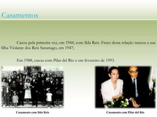 Casou pela primeira vez, em 1944, com Ilda Reis. Fruto desta relação nasceu a sua
filha Violante dos Reis Saramago, em 1947;
Em 1988, casou com Pilar del Río e em fevereiro de 1993.
Casamentos
Casamento com Ilda Reis Casamento com Pilar del Río
 