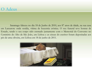 Saramago faleceu no dia 18 de Junho de 2010, aos 87 anos de idade, na sua casa
em Lanzarote onde residia, vítima de leucemia crónica. O seu funeral teve honras de
Estado, tendo o seu corpo sido cremado juntamente com o Memorial do Convento no
Cemitério do Alto de São João, em Lisboa e as cinzas do escritor foram depositadas aos
pés de uma oliveira, em Lisboa em 18 de junho de 2011.
O Adeus
 