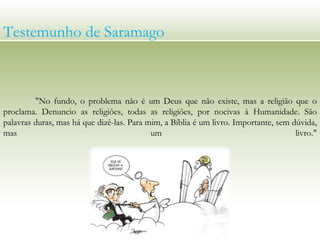 Testemunho de Saramago
"No fundo, o problema não é um Deus que não existe, mas a religião que o
proclama. Denuncio as religiões, todas as religiões, por nocivas à Humanidade. São
palavras duras, mas há que dizê-las. Para mim, a Bíblia é um livro. Importante, sem dúvida,
mas um livro."
 