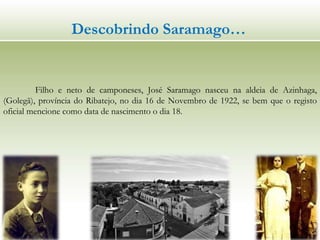 Descobrindo Saramago…
Filho e neto de camponeses, José Saramago nasceu na aldeia de Azinhaga,
(Golegã), província do Ribatejo, no dia 16 de Novembro de 1922, se bem que o registo
oficial mencione como data de nascimento o dia 18.
 