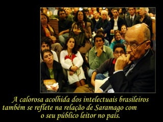 A calorosa acolhida dos intelectuais brasileiros também se reflete na relação de Saramago com  o seu público leitor no país.  
