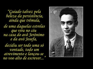“ Guiado talvez pela  beleza da persistência, ainda que trêmula, de uma daquelas estrelas que vira no céu  na casa do avô Jerónimo  e da avó Josefa,  decidiu ser todo uma só vontade, todo um atrevimento e lançou-se  no voo alto de escrever...” 
