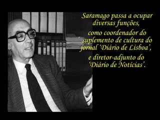 Saramago passa a ocupar diversas funções,  como coordenador do suplemento de cultura do jornal ‘Diário de Lisboa’,  e diretor-adjunto do  ‘ Diário de Notícias’. 